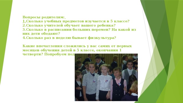 Вопросы родителям:   1. Сколько учебных предметов изучается в 5 классе?  2.Сколько учителей обучает вашего ребенка?  3.Сколько в расписании больших перемен? На какой из них дети обедают?  4.Сколько раз в неделю бывает физкультура?     Какие впечатления сложились у вас самих от первых месяцев обучения детей в 5 классе, окончания 1 четверти? Попробуем поделиться впечатлениями.   