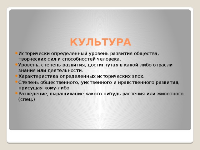 КУЛЬТУРА Исторически определенный уровень развития общества, творческих сил и способностей человека. Уровень, степень развития, достигнутая в какой-либо отрасли знания или деятельности. Характеристика определенных исторических эпох. Степень общественного, умственного и нравственного развития, присущая кому-либо. Разведение, выращивание какого-нибудь растения или животного (спец.) 