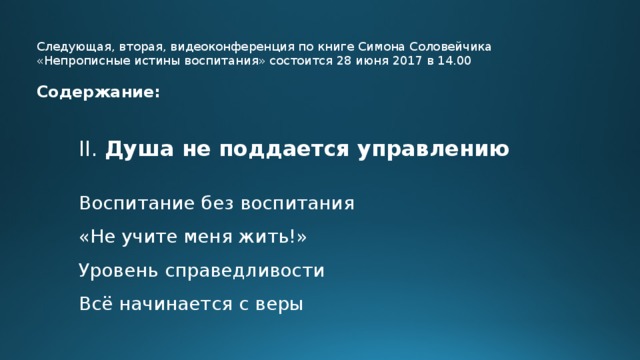 Следующая, вторая, видеоконференция по книге Симона Соловейчика «Непрописные истины воспитания» состоится 28 июня 2017 в 14.00 Содержание: II. Душа не поддается управлению  Воспитание без воспитания «Не учите меня жить!» Уровень справедливости Всё начинается с веры  
