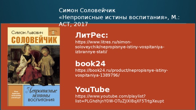 Симон Соловейчик «Непрописные истины воспитания», М.: АСТ, 2017 ЛитРес: https://www.litres.ru/simon-soloveychik/nepropisnye-istiny-vospitaniya-izbrannye-stati/   book24 https://book24.ru/product/nepropisnye-istiny-vospitaniya-1389796/   YouTube https://www.youtube.com/playlist?list=PLGhdhjnY0W-OTuZJIXI8qXF5TrtgXeupt  