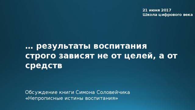 21 июня 2017 Школа цифрового века … результаты воспитания строго зависят не от целей, а от средств Обсуждение книги Симона Соловейчика «Непрописные истины воспитания»  