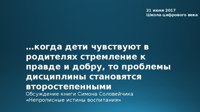 21 июня 2017 Школа цифрового века … когда дети чувствуют в родителях стремление к правде и добру, то проблемы дисциплины становятся второстепенными Обсуждение книги Симона Соловейчика «Непрописные истины воспитания»  