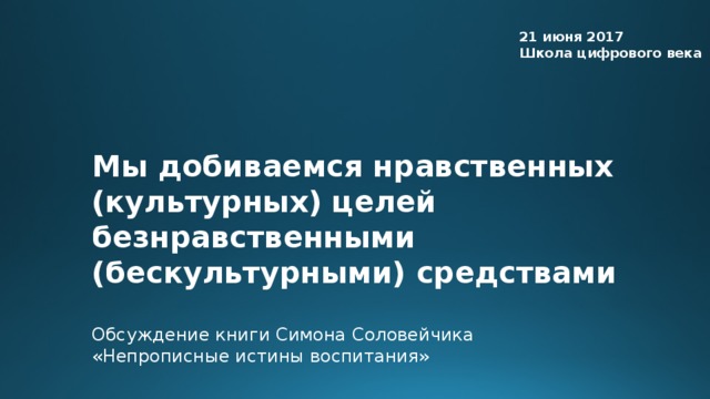 21 июня 2017 Школа цифрового века Мы добиваемся нравственных (культурных) целей безнравственными (бескультурными) средствами Обсуждение книги Симона Соловейчика «Непрописные истины воспитания»  