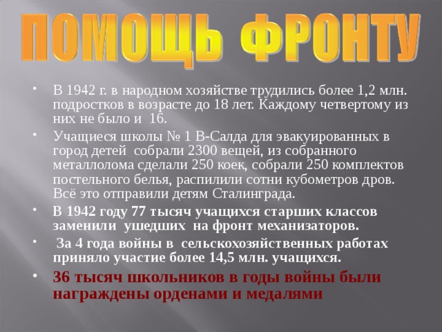 В 1942 г. в народном хозяйстве трудились более 1,2 млн. подростков в возрасте до 18 лет. Каждому четвертому из них не было и 16. Учащиеся школы № 1 В-Салда для эвакуированных в город детей собрали 2300 вещей, из собранного металлолома сделали 250 коек, собрали 250 комплектов постельного белья, распилили сотни кубометров дров. Всё это отправили детям Сталинграда. В 1942 году 77 тысяч учащихся старших классов заменили ушедших на фронт механизаторов.  За 4 года войны в сельскохозяйственных работах приняло участие более 14,5 млн. учащихся.  36 тысяч школьников в годы войны были награждены орденами и медалями  