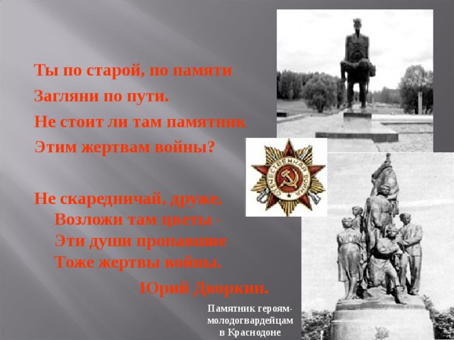 Ты по старой, по памяти Загляни по пути. Не стоит ли там памятник Этим жертвам войны?  Не скаредничай, друже,  Возложи там цветы -  Эти души пропавшие  Тоже жертвы войны.  Юрий Дворкин. Памятник героям-молодогвардейцам в Краснодоне 