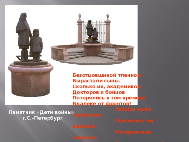 Безотцовщиной тленною Вырастали сыны. Сколько их, академиков, Докторов и бойцов Потерялись в том времени Вдалеке от фронтов?  Звёзды ныне геройские,  Поклонись им вдвойне.  Материнские слёзные.  С ними дети в войне.  Юрий Дворкин. Памятник «Дети войны» г.С.-Петербург 