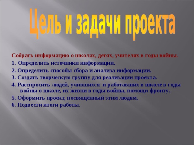 Собрать информацию о школах, детях, учителях в годы войны. 1.  Определить источники информации . 2. Определить способы сбора и анализа информации . 3. Создать творческую группу для реализации проекта. 4. Расспросить людей, учившихся и работавших в школе в годы войны о школе, их жизни в годы войны, помощи фронту . 5. Оформить проект, посвящённый этим людям. 6. Подвести итоги работы. 