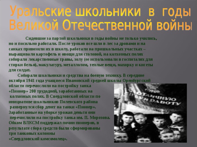   Сидевшие за партой школьники в годы войны не только учились, но и посильно работали. После уроков все шли в лес за дровами и на санках привозили их в школу, работали на пришкольных участках – выращивали картофель и овощи для столовой, на колхозных полях собирали лекарственные травы, золу (ее использовали в госпиталях для стирки белья), макулатуру, металлолом, теплые вещи, махорку и кисеты для солдат.  Собирали школьники и средства на боевую технику. В середине октября 1941 года учащиеся Ивановской средней школы Оренбургской области перечислили на постройку танка «Пионер» 200 трудодней, заработанных на  колхозных полях. В Свердловской области по инициативе школьников Полевского района  развернулся сбор денег на танки «Пионер». Заработанные на уборке урожая деньги они  перечислили на постройку танка им. П. Морозова. Обком ВЛКСМ поддержал почин пионеров, в результате сбора средств были сформированы три танковых колонны «Свердловский комсомолец». 