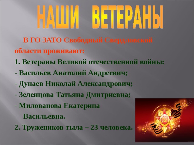  В ГО ЗАТО Свободный Свердловской области проживают: 1. Ветераны Великой отечественной войны: - Васильев Анатолий Андреевич; - Дунаев Николай Александрович; - Зеленцова Татьяна Дмитриевна; - Милованова Екатерина Васильевна. 2. Тружеников тыла – 23 человека. 