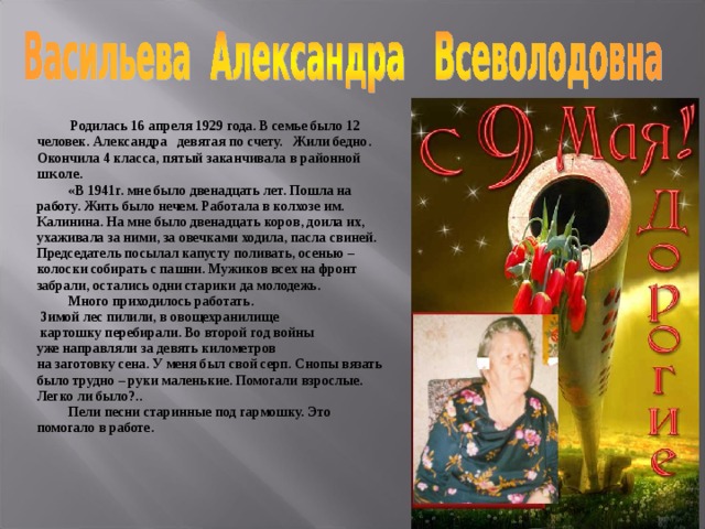   Родилась 16 апреля 1929 года. В семье было 12 человек. Александра девятая по счету. Жили бедно. Окончила 4 класса, пятый заканчивала в районной школе .  «В 1941г. мне было двенадцать лет. Пошла на работу. Жить было нечем. Работала в колхозе им. Калинина. На мне было двенадцать коров, доила их, ухажи­вала за ними, за овечками ходила, пасла свиней. Предсе­датель посылал капусту поливать, осенью – колоски собирать с пашни. Мужиков всех на фронт забрали, остались одни старики да молодежь.  Много приходилось работать.  Зимой лес пилили, в овощехранилище  картошку перебирали. Во второй год войны уже направляли за девять километров на заготовку сена. У меня был свой серп. Снопы вязать было трудно – руки маленькие. Помогали взрослые. Легко ли было?..   Пели песни старинные под гармошку. Это помогало в работе.   