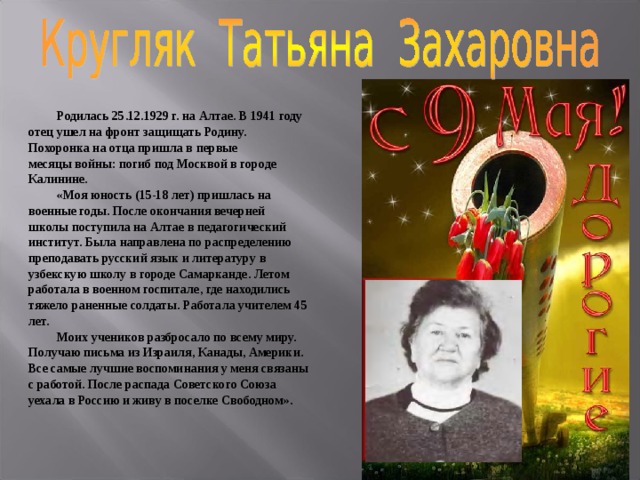  Родилась 25.12.1929 г. на Алтае. В 1941 году отец ушел на фронт защищать Родину. Похоронка на отца пришла в первые месяцы войны: погиб под Москвой в городе Калинине.  «Моя юность (15-18 лет) пришлась на военные годы. После окончания вечерней школы поступила на Алтае в педагогический институт. Была направлена по распределению преподавать русский язык и литературу в узбекскую школу в городе Самарканде. Летом работала в военном госпитале, где находились тяжело раненные солдаты. Работала учителем 45 лет.  Моих учеников разбросало по всему миру. Получаю письма из Израиля, Канады, Америки. Все самые лучшие воспоминания у меня связаны с работой. После распада Советского Союза уехала в Россию и живу в поселке Свободном». 