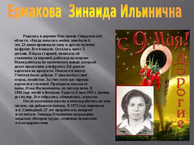  Родилась в деревне Неустроево Свердловской области. «Когда началась война, мне было 6 лет. 23 июня провожали папу и других мужчин на фронт. Все плакали. Осталась мам с 3 детьми. Я была старшей, помогала ей ухаживать за коровой, работала на огороде. Мама работала на химическом заводе, который делал продукцию для фронта. Ей давали карточки на продукты. Пошла я в школу. Учителя были добрые. У школы был свой огород, хозяйство. За счет этого нас хорошо кормили в столовой. Приходили письма от папы, Ильи Филипповича, их читали всем. В 1944 году погиб в Венгрии. Радость 9 мая 1945 г. помню до сих пор. Все собрались, обнимались, плакали.  После окончания школы я пошла работать на хим. лесхозе, где добывали живицу. В 1973 году переехала  в п. Свободный. 27 лет проработала поваром  в госпитале. Зинаида Ильинична награждена  медалью «Ветеран труда», отмечена грамотами  и благодарностями 