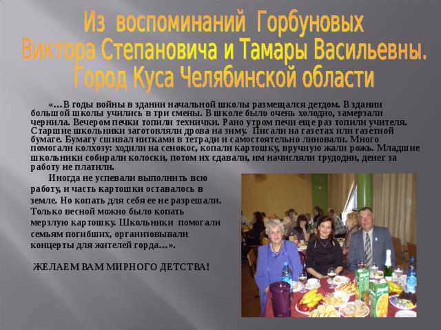     «…В годы войны в здании начальной школы размещался детдом. В здании большой школы учились в три смены. В школе было очень холодно, замерзали чернила. Вечером печки топили технички. Рано утром печи еще раз топили учителя. Старшие школьники заготовляли дрова на зиму. Писали на газетах или газетной бумаге. Бумагу сшивал нитками в тетради и самостоятельно линовали. Много помогали колхозу: ходили на сенокос, копали картошку, вручную жали рожь. Младшие школьники собирали колоски, потом их сдавали, им начисляли трудодни, денег за  работу не платили.    Иногда не успевали выполнить всю  работу, и часть картошки оставалось в  земле. Но копать для себя ее не разрешали.  Только весной можно было копать  мерзлую картошку. Школьники  помогали  семьям погибших, организовывали  концерты для жителей горда…».   ЖЕЛАЕМ ВАМ МИРНОГО ДЕТСТВА! 