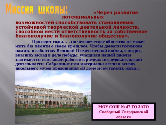  «Через развитие потенциальных возможностей способствовать становлению устойчивой творческой деятельной личности, способной нести ответственность за собственное благополучие и благополучие общества».  Проходят годы… , но человеческое общество не может жить без памяти о своем прошлом. Чтобы донести потомкам память о событиях Великой Отечественной войны, о людях, внесших вклад в дело победы, учащиеся нашей школы занимаются поисковой работой в рамках исследовательской деятельности. Собранные ими материалы легли в основу школьного музея проживания «В доме моем память жива», открывшегося в 2005 году. МОУ СОШ № 47 ГО ЗАТО Свободный Свердловской области 