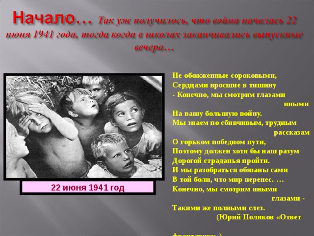 Не обожженные сороковыми, Сердцами вросшие в тишину - Конечно, мы смотрим глазами  иными На вашу большую войну. Мы знаем по сбивчивым, трудным  рассказам О горьком победном пути, Поэтому должен хотя бы наш разум Дорогой страданья пройти. И мы разобраться обязаны сами В той боли, что мир перенес. … Конечно, мы смотрим иными  глазами - Такими же полными слез.  (Юрий Поляков «Ответ  фронтовику») 22 июня 1941 год 