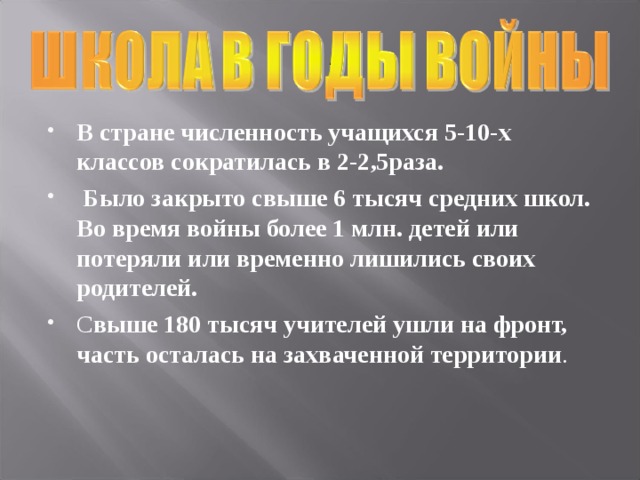 В стране численность учащихся 5-10-х классов сократилась в 2-2,5раза.  Было закрыто свыше 6 тысяч средних школ. Во время войны более 1 млн. детей или потеряли или временно лишились своих родителей.  С выше 180 тысяч учителей ушли на фронт, часть осталась на захваченной территории . 