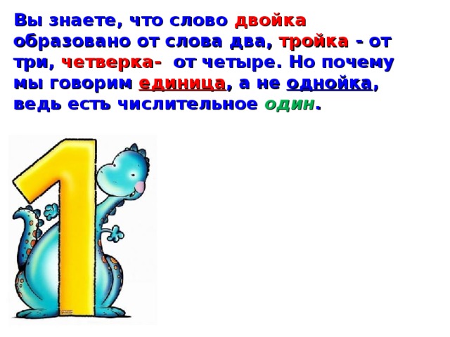 Вы знаете, что слово двойка образовано от слова два, тройка - от три, четверка- от четыре. Но почему мы говорим единица , а не однойка , ведь есть числительное один . 