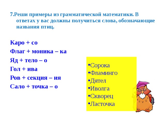 7.Реши примеры из грамматической математики. В ответах у вас должны получиться слова, обозначающие названия птиц.  Каро + со Флаг + моника – ка Яд + тело – о Гол + ива Ров + секция – ия Сало + точка – о Сорока Фламинго Дятел Иволга Скворец Ласточка 