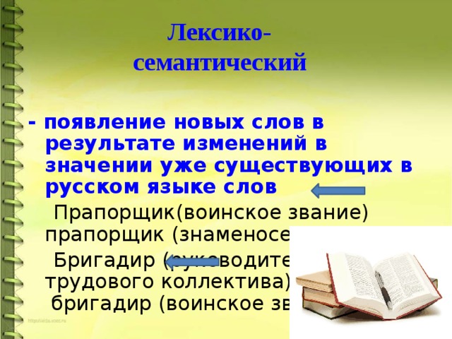 Лексико- семантический - появление новых слов в результате изменений в значении уже существующих в русском языке слов  Прапорщик(воинское звание) прапорщик (знаменосец)  Бригадир (руководитель трудового коллектива) бригадир (воинское звание) 