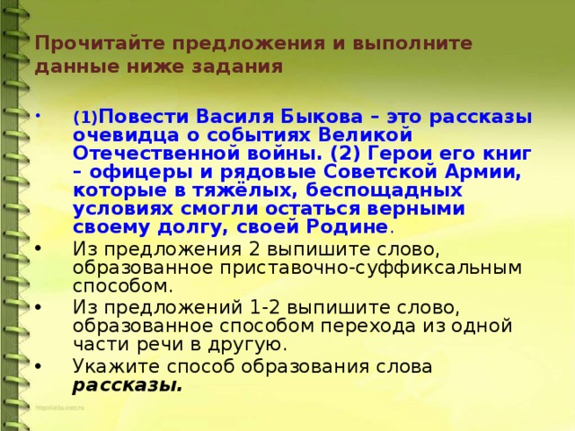 Прочитайте предложения и выполните данные ниже задания (1) Повести Василя Быкова – это рассказы очевидца о событиях Великой Отечественной войны. (2) Герои его книг – офицеры и рядовые Советской Армии, которые в тяжёлых, беспощадных условиях смогли остаться верными своему долгу, своей Родине . Из предложения 2 выпишите слово, образованное приставочно-суффиксальным способом. Из предложений 1-2 выпишите слово, образованное способом перехода из одной части речи в другую. Укажите способ образования слова рассказы. 