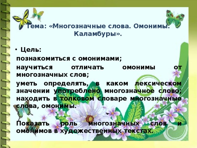  Тема: «Многозначные слова. Омонимы. Каламбуры». Цель:  познакомиться с омонимами; научиться отличать омонимы от многозначных слов; уметь определять, в каком лексическом значении употреблено многозначное слово; находить в толковом словаре многозначные слова, омонимы.  Показать роль многозначных слов и омонимов в художественных текстах. 