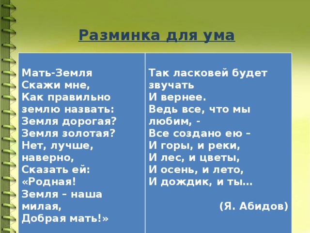 Разминка для ума    Мать-Земля  Так ласковей будет звучать Скажи мне, Как правильно землю назвать: И вернее. Ведь все, что мы любим, - Земля дорогая? Все создано ею – Земля золотая? И горы, и реки, Нет, лучше, наверно, И лес, и цветы, Сказать ей: И осень, и лето, «Родная! И дождик, и ты… Земля – наша милая,  Добрая мать!»  (Я. Абидов) 