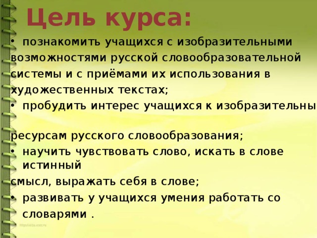 Цель  курса: познакомить учащихся с изобразительными возможностями русской словообразовательной системы и с приёмами их использования в художественных текстах; пробудить интерес учащихся к изобразительным ресурсам русского словообразования; научить чувствовать слово, искать в слове истинный смысл, выражать себя в слове; развивать у учащихся умения работать со словарями .   