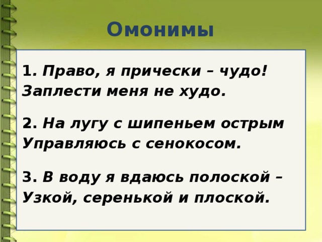 Омонимы 1 .  Право, я прически – чудо! Заплести меня не худо.  2.  На лугу с шипеньем острым Управляюсь с сенокосом.  3.  В воду я вдаюсь полоской – Узкой, серенькой и плоской.  