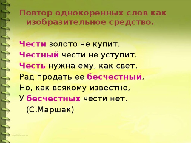 Повтор однокоренных слов как изобразительное средство. Чести золото не купит. Честный чести не уступит. Честь нужна ему, как свет. Рад продать ее бесчестный , Но, как всякому известно, У бесчестных чести нет.       (С.Маршак) 