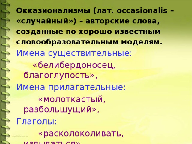 Окказионализмы (лат. occasionalis – «случайный») – авторские слова, созданные по хорошо известным словообразовательным моделям. Имена существительные:  «белибердоносец, благоглупость», Имена прилагательные:  «молоткастый, разбольшущий», Глаголы:  «расколоколивать, извываться» 