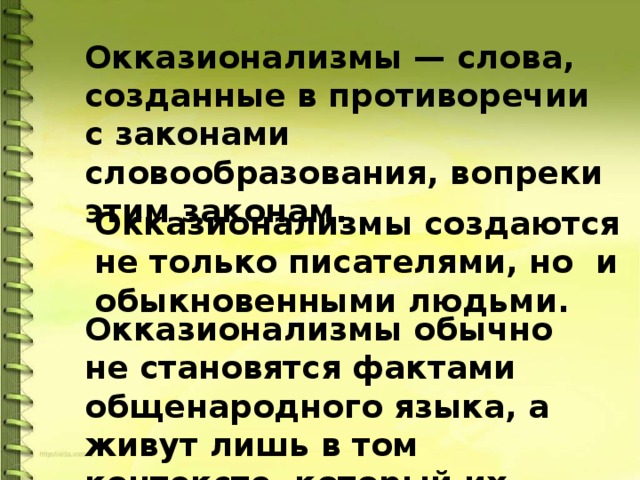 Окказионализмы — слова, созданные в противоречии с законами словообразования, вопреки этим законам.  Окказионализмы создаются не только писателями, но и обыкновенными людьми. Окказионализмы обычно не становятся фактами общенародного языка, а живут лишь в том контексте, который их породил. 