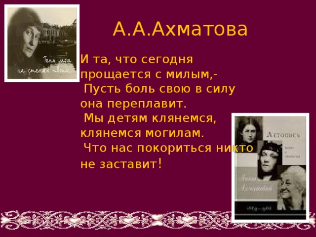  А.А.Ахматова И та, что сегодня прощается с милым,-  Пусть боль свою в силу она переплавит.  Мы детям клянемся, клянемся могилам.  Что нас покориться никто не заставит ! 