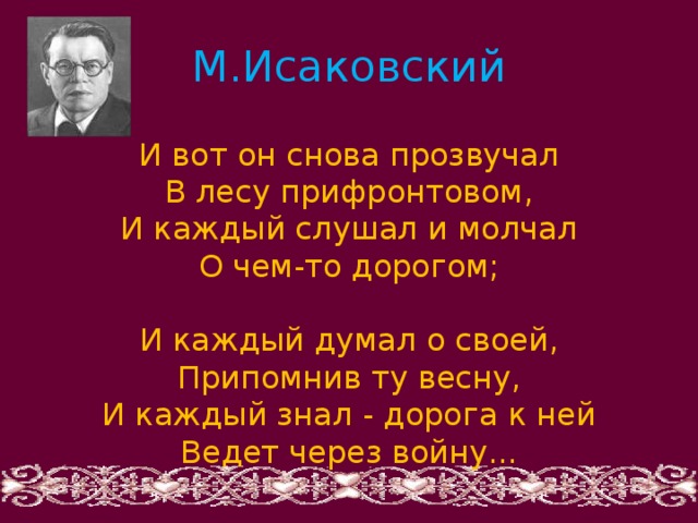 М.Исаковский И вот он снова прозвучал В лесу прифронтовом, И каждый слушал и молчал О чем-то дорогом; И каждый думал о своей, Припомнив ту весну, И каждый знал - дорога к ней Ведет через войну... 