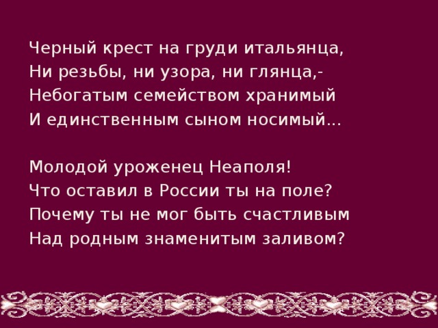 Черный крест на груди итальянца, Ни резьбы, ни узора, ни глянца,- Небогатым семейством хранимый И единственным сыном носимый... Молодой уроженец Неаполя! Что оставил в России ты на поле? Почему ты не мог быть счастливым Над родным знаменитым заливом? 