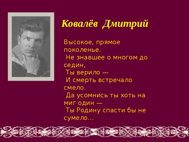  Ковалёв Дмитрий   Высокое, прямое поколенье.  Не знавшее о многом до седин,  Ты верило —  И смерть встречало смело.  Да усомнись ты хоть на миг один —  Ты Родину спасти бы не сумело… 