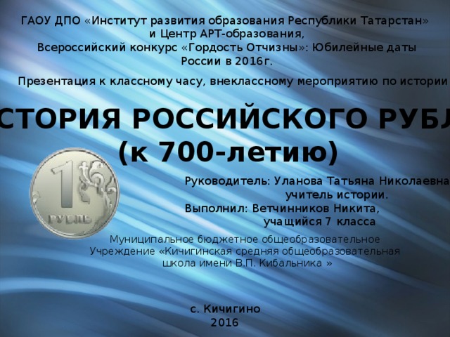 ГАОУ ДПО «Институт развития образования Республики Татарстан» и Центр АРТ-образования, Всероссийский конкурс «Гордость Отчизны»: Юбилейные даты России в 2016г. Презентация к классному часу, внеклассному мероприятию по истории ИСТОРИЯ РОССИЙСКОГО РУБЛЯ (к 700-летию) Руководитель: Уланова Татьяна Николаевна,  учитель истории. Выполнил: Ветчинников Никита,  учащийся 7 класса Муниципальное бюджетное общеобразовательное Учреждение «Кичигинская средняя общеобразовательная  школа имени В.П. Кибальника » с. Кичигино 2016 