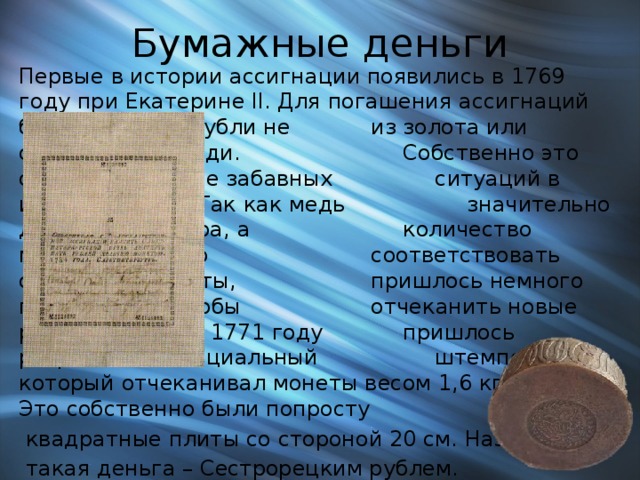 Бумажные деньги Первые в истории ассигнации появились в 1769 году при Екатерине II. Для погашения ассигнаций были выбраны рубли не    из золота или серебра, а из меди.      Собственно это одна из наиболее забавных    ситуаций в истории рубля. Так как медь     значительно дешевле  серебра, а      количество металла должно      соответствовать стоимости монеты,     пришлось немного постараться, чтобы     отчеканить новые рубли. В итоге в 1771 году    пришлось разработать специальный     штемпель, который отчеканивал монеты весом 1,6 кг меди. Это собственно были попросту  квадратные плиты со стороной 20 см. Называлась  такая деньга – Сестрорецким рублем. 