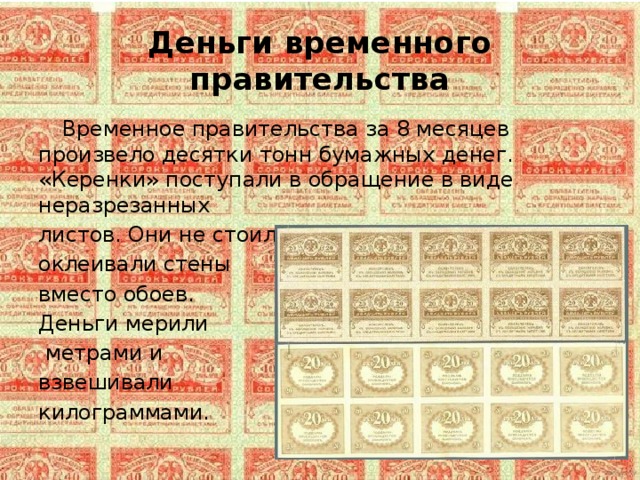 Деньги временного правительства  Временное правительства за 8 месяцев произвело десятки тонн бумажных денег. «Керенки» поступали в обращение в виде неразрезанных листов. Они не стоили почти ничего и ими оклеивали стены вместо обоев. Деньги мерили  метрами и взвешивали килограммами. 