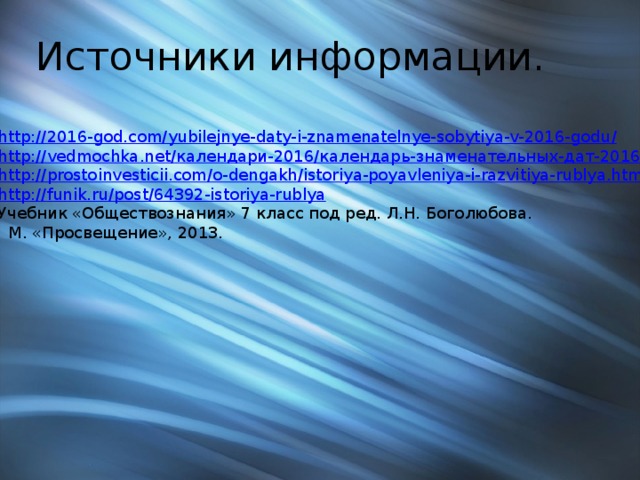 Источники информации. http://2016-god.com/yubilejnye-daty-i-znamenatelnye-sobytiya-v-2016-godu / http://vedmochka.net/ календари-2016/календарь-знаменательных-дат-2016. html http:// prostoinvesticii.com/o-dengakh/istoriya-poyavleniya-i-razvitiya-rublya.html http:// funik.ru/post/64392-istoriya-rublya Учебник «Обществознания» 7 класс под ред. Л.Н. Боголюбова.  М. «Просвещение», 2013. 
