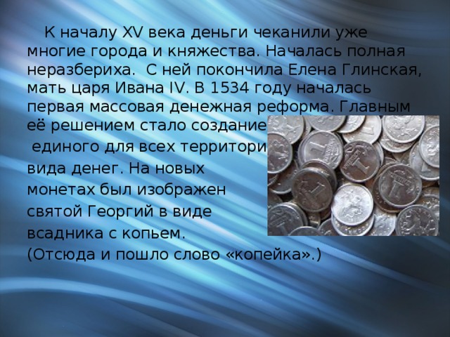  К началу XV века деньги чеканили уже многие города и княжества. Началась полная неразбериха. С ней покончила Елена Глинская, мать царя Ивана IV. В 1534 году началась первая массовая денежная реформа. Главным её решением стало создание  единого для всех территорий вида денег. На новых монетах был изображен святой Георгий в виде всадника с копьем. (Отсюда и пошло слово «копейка».)   