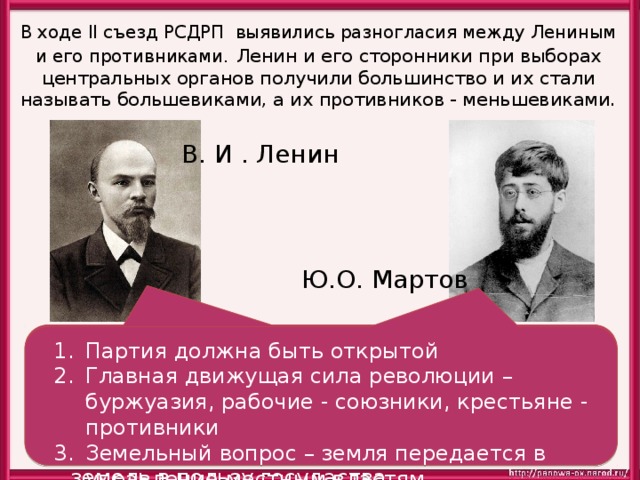 В ходе II съезд РСДРП выявились разногласия между Лениным и его противниками.  Ленин и его сторонники при выборах центральных органов получили большинство и их стали называть большевиками, а их противников - меньшевиками. В. И . Ленин Ю.О. Мартов Партия должна быть замкнутой со строгой дисциплиной Главная движущая сила революции – рабочие, крестьяне - союзники, буржуазия – противник Земельный вопрос - конфискация помещичьих земель в пользу госудаства Партия должна быть открытой Главная движущая сила революции – буржуазия, рабочие - союзники, крестьяне - противники Земельный вопрос – земля передается в управление местным властям 