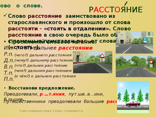 Слово о слове. р асс т о яние Слово расстояние заимствовано из старославянского и произошло от слова расстояти - «стоять в отдалении». Слово расстояние в свою очередь было образовано с помощью приставки рас- от слова стояти («стоять»). Просклоняй словосочетание. И.п. (что?) дальнее расстояние Р.п. Д.п. В.п. Т.п. П.п.  (чего?) дальнего расстояния (чему?) дальнему расстоянию (что?) дальнее расстояние (чем?) дальним расстоянием (о чём?) о дальнем расстоянии Восстанови предложение. Преодолевали, р …т.яния , пут.ше..в…ики, б.льшие . Путешественники преодолевали большие расстояния .  Учим словарные слова. 3 класс. Склярова Н.А. 