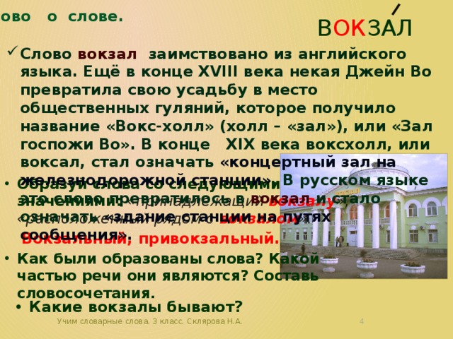 Слово о слове. В ок зал Слово вокзал заимствовано из английского языка. Ещё в конце XVIII века некая Джейн Во превратила свою усадьбу в место общественных гуляний, которое получило название «Вокс-холл» (холл – «зал»), или «Зал госпожи Во». В конце XIX века воксхолл, или воксал, стал означать «концертный зал на железнодорожной станции» . В русском языке это слово превратилось в вокзал и стало означать «здание станции на путях сообщения». Образуй слова со следующими значениями: «принадлежащий вокзалу », «расположенный рядом с вокзалом ».  Как были образованы слова? Какой частью речи они являются? Составь словосочетания. Вокзальный, привокзальный. Какие вокзалы бывают? Учим словарные слова. 3 класс. Склярова Н.А.  