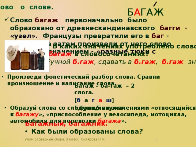 Слово о слове. б а гаж Слово багаж первоначально было образовано от древнескандинавского багги - «узел». Французы превратили его в баг - « пакет», а затем произвели от него слово багаж со значением - «разные тюки с вещами.» В каких значениях употреблено слово  багаж в словосочетаниях? Ручной б.гаж , сдавать в б.гаж , б.гаж знаний. Произведи фонетический разбор слова. Сравни произношение и написание слова. Багаж – ба-гаж – 2 слога. [ б а г а ш ] 5 букв,5 звуков. Образуй слова со следующими значениями «относящийся к багажу », «приспособление у велосипеда, мотоцикла, автомобиля для перевозки багажа ». Багажный, багажник. Как были образованы слова? Учим словарные слова. 3 класс. Склярова Н.А.  