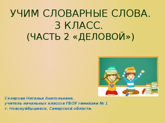 Учим словарные слова.  3 класс.  (часть 2 «деловой») Склярова Наталья Анатольевна, учитель начальных классов ГБОУ гимназии № 1 г. Новокуйбышевск, Самарской области. 