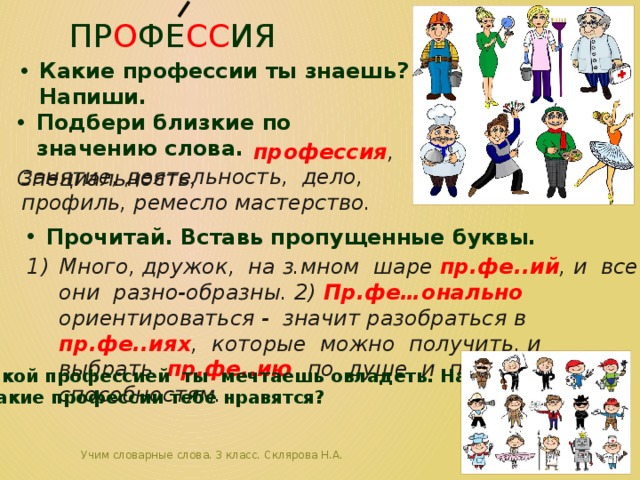 пр о фе сс ия Какие профессии ты знаешь? Напиши. Подбери близкие по значению слова. Специальность,    профессия , занятие, деятельность, дело, профиль, ремесло мастерство. Прочитай. Вставь пропущенные буквы. Много, дружок, на з.мном шаре пр.фе..ий , и все они разно-образны. 2) Пр.фе…онально ориентироваться - значит разобраться в пр.фе..иях , которые можно получить, и выбрать пр.фе..ию по душе и по способностям. Какой профессией ты мечтаешь овладеть. Напиши.  Какие профессии тебе нравятся? Учим словарные слова. 3 класс. Склярова Н.А.  