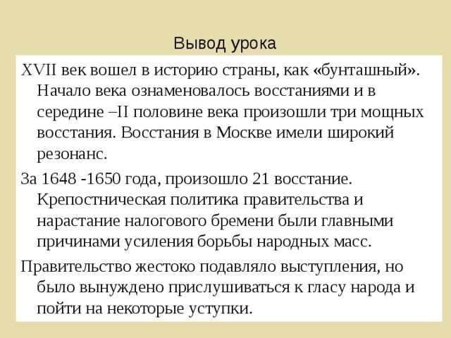 Вывод урока XVII век вошел в историю страны, как «бунташный». Начало века ознаменовалось восстаниями и в середине – II половине века произошли три мощных восстания. Восстания в Москве имели широкий резонанс. За 1648 -1650 года, произошло 21 восстание. Крепостническая политика правительства и нарастание налогового бремени были главными причинами усиления борьбы народных масс. Правительство жестоко подавляло выступления, но было вынуждено прислушиваться к гласу народа и пойти на некоторые уступки. 