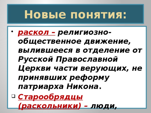 Новые понятия: раскол –  религиозно-общественное движение, вылившееся в отделение от Русской Православной Церкви части верующих, не принявших реформу патриарха Никона . Старообрядцы (раскольники ) – люди, отказавшиеся принять церковную реформу патриарха Никона.     