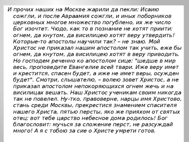 И прочих наших на Москве жарили да пекли: Исаию сожгли, и после Авраамия сожгли, и иных поборников церковных многое множество погублено, их же число Бог изочтет. Чюдо, как то в познание не хотят приити: огнем, да кнутом, да висилицею хотят веру утвердить! Которые-то апостолы научили так? – не знаю. Мой Христос не приказал нашим апостолом так учить, еже бы огнем, да кнутом, да висилицею хотят в веру приводить. Но господем реченно ко апостолом сице: 