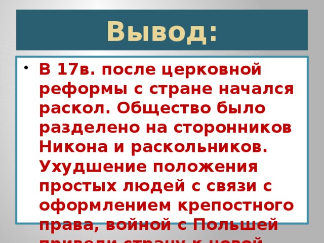 Вывод: В 17в. после церковной реформы с стране начался раскол. Общество было разделено на сторонников Никона и раскольников. Ухудшение положения простых людей с связи с оформлением крепостного права, войной с Польшей привели страну к новой гражданской войне 